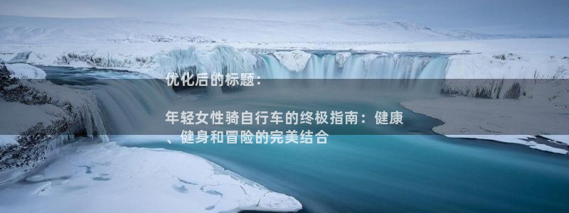 优化后的标题：

年轻女性骑自行车的终极指南：健康
、健身和冒险的完美结合(图1)